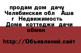 продам дом- дачу - Челябинская обл., Аша г. Недвижимость » Дома, коттеджи, дачи обмен   